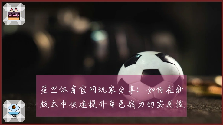 星空体育官网玩家分享：如何在新版本中快速提升角色战力的实用技巧