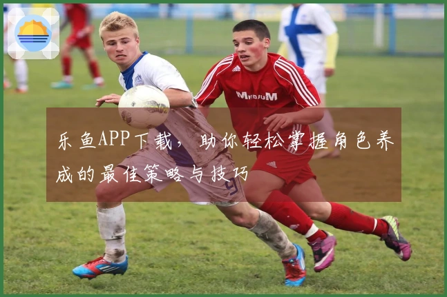 乐鱼APP下载，助你轻松掌握角色养成的最佳策略与技巧