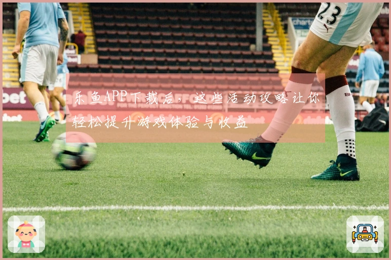 乐鱼APP下载后，这些活动攻略让你轻松提升游戏体验与收益