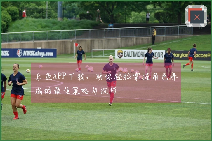 乐鱼APP下载，助你轻松掌握角色养成的最佳策略与技巧