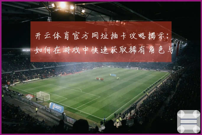 开云体育官方网址抽卡攻略揭示：如何在游戏中快速获取稀有角色与装备